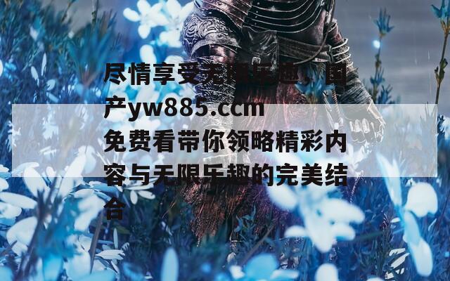 尽情享受无限乐趣，国产yw885.ccm免费看带你领略精彩内容与无限乐趣的完美结合