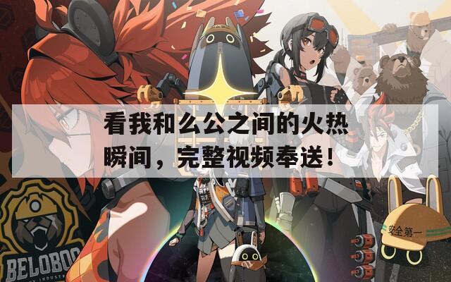 看我和么公之间的火热瞬间，完整视频奉送！