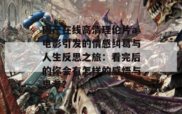 国产在线高清理伦片a电影引发的情感纠葛与人生反思之旅：看完后的你会有怎样的感悟与思考？