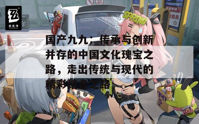 国产九九：传承与创新并存的中国文化瑰宝之路，走出传统与现代的精彩结合之路