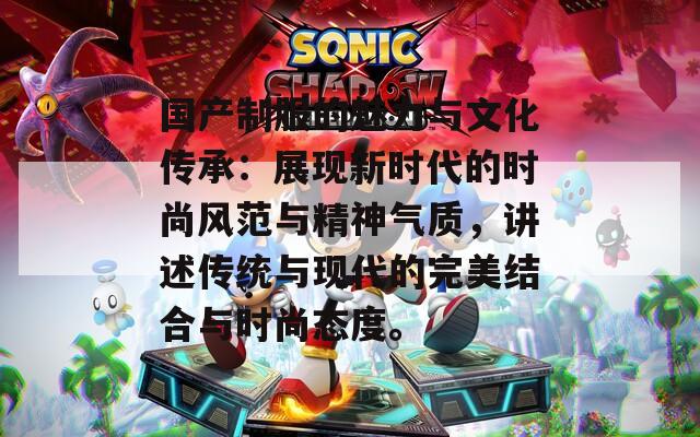 国产制服的魅力与文化传承：展现新时代的时尚风范与精神气质，讲述传统与现代的完美结合与时尚态度。