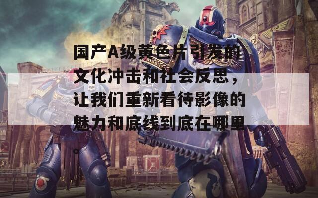 国产A级黄色片引发的文化冲击和社会反思，让我们重新看待影像的魅力和底线到底在哪里。