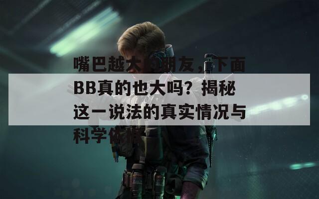 嘴巴越大的朋友，下面BB真的也大吗？揭秘这一说法的真实情况与科学依据