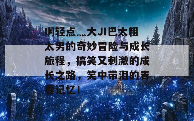 啊轻点灬大JI巴太粗太男的奇妙冒险与成长旅程，搞笑又刺激的成长之路，笑中带泪的青春记忆！