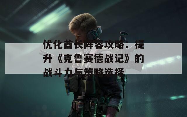 优化酋长阵容攻略：提升《克鲁赛德战记》的战斗力与策略选择