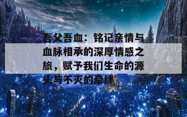 吾父吾血：铭记亲情与血脉相承的深厚情感之旅，赋予我们生命的源头与不灭的牵绊
