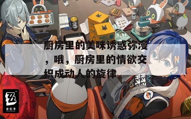 厨房里的美味诱惑弥漫，哦，厨房里的情欲交织成动人的旋律