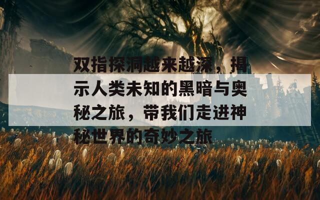 双指探洞越来越深，揭示人类未知的黑暗与奥秘之旅，带我们走进神秘世界的奇妙之旅