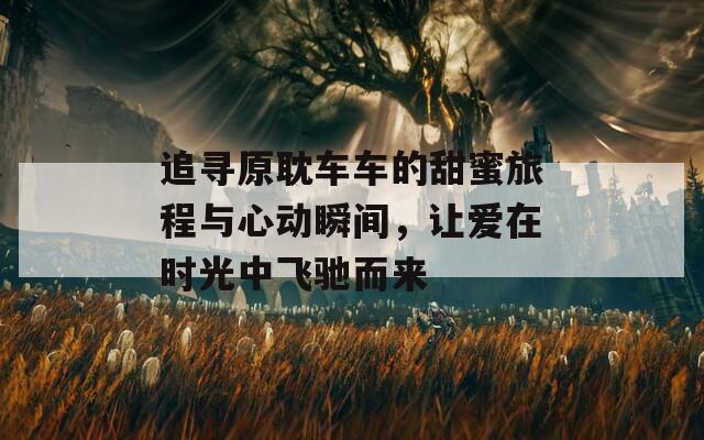 追寻原耽车车的甜蜜旅程与心动瞬间，让爱在时光中飞驰而来