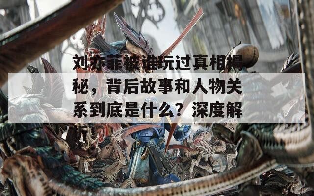 刘亦菲被谁玩过真相揭秘，背后故事和人物关系到底是什么？深度解析！