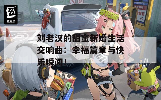 刘老汉的甜蜜新婚生活交响曲：幸福篇章与快乐瞬间！