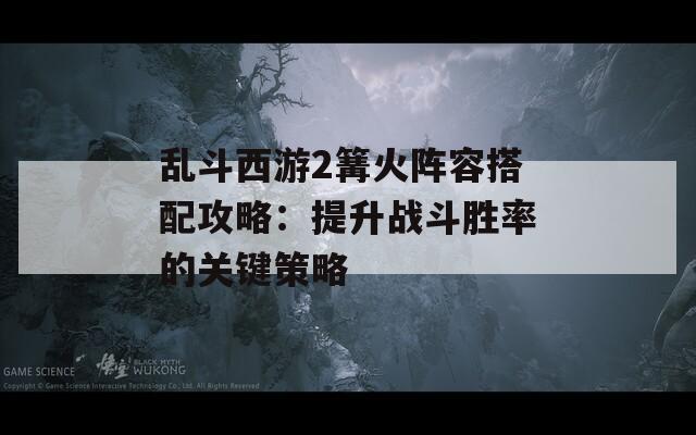 乱斗西游2篝火阵容搭配攻略：提升战斗胜率的关键策略