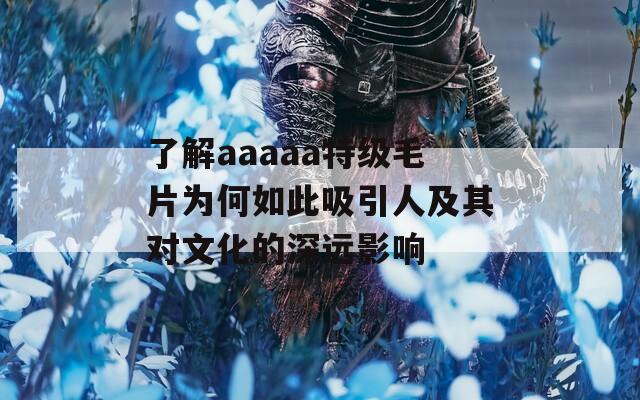 了解aaaaa特级毛片为何如此吸引人及其对文化的深远影响
