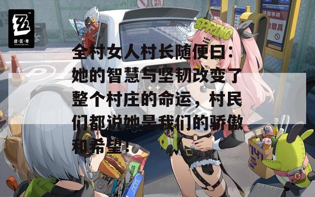 全村女人村长随便曰：她的智慧与坚韧改变了整个村庄的命运，村民们都说她是我们的骄傲和希望！