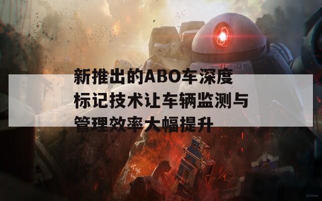 新推出的ABO车深度标记技术让车辆监测与管理效率大幅提升