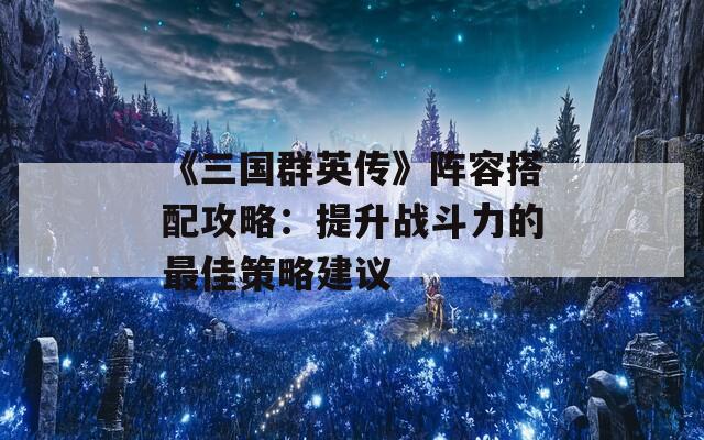 《三国群英传》阵容搭配攻略：提升战斗力的最佳策略建议