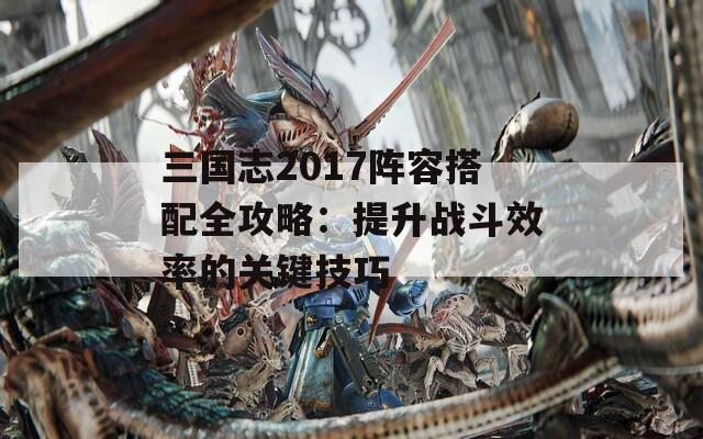 三国志2017阵容搭配全攻略：提升战斗效率的关键技巧