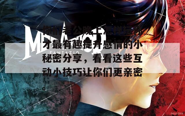 你们老公晚上怎样玩你才最有趣提升感情的小秘密分享，看看这些互动小技巧让你们更亲密。