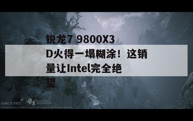 锐龙7 9800X3D火得一塌糊涂！这销量让Intel完全绝望