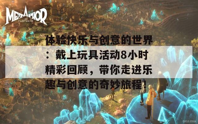 体验快乐与创意的世界：戴上玩具活动8小时精彩回顾，带你走进乐趣与创意的奇妙旅程！