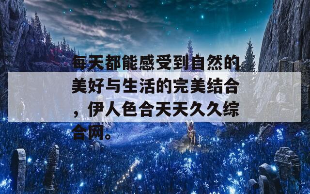 每天都能感受到自然的美好与生活的完美结合，伊人色合天天久久综合网。