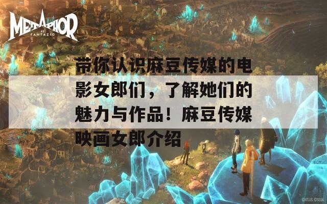 带你认识麻豆传媒的电影女郎们，了解她们的魅力与作品！麻豆传媒映画女郎介绍