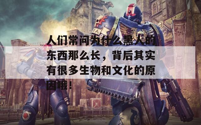 人们常问为什么黑人的东西那么长，背后其实有很多生物和文化的原因哦！
