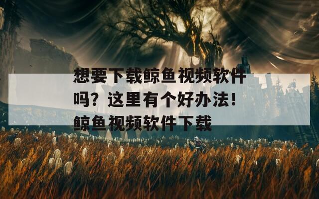 想要下载鲸鱼视频软件吗？这里有个好办法！鲸鱼视频软件下载