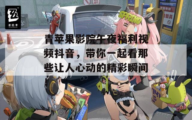 青苹果影院午夜福利视频抖音，带你一起看那些让人心动的精彩瞬间！