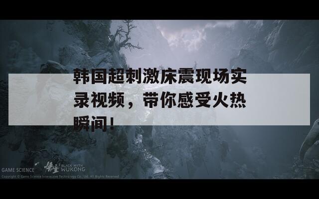 韩国超刺激床震现场实录视频，带你感受火热瞬间！