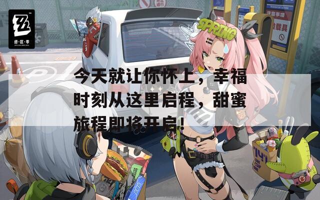 今天就让你怀上，幸福时刻从这里启程，甜蜜旅程即将开启！