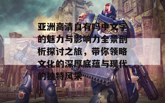 亚洲高清自有吗中文字的魅力与影响力全景剖析探讨之旅，带你领略文化的深厚底蕴与现代的独特风采