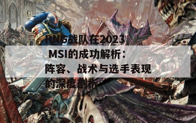 RNG战队在2023 MSI的成功解析：阵容、战术与选手表现的深度剖析