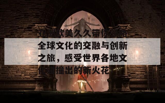 亚洲欧美久久带你领略全球文化的交融与创新之旅，感受世界各地文化碰撞出的新火花！