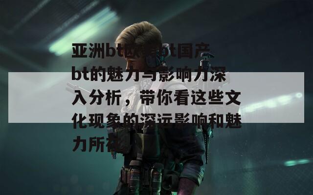 亚洲bt欧美bt国产bt的魅力与影响力深入分析，带你看这些文化现象的深远影响和魅力所在。