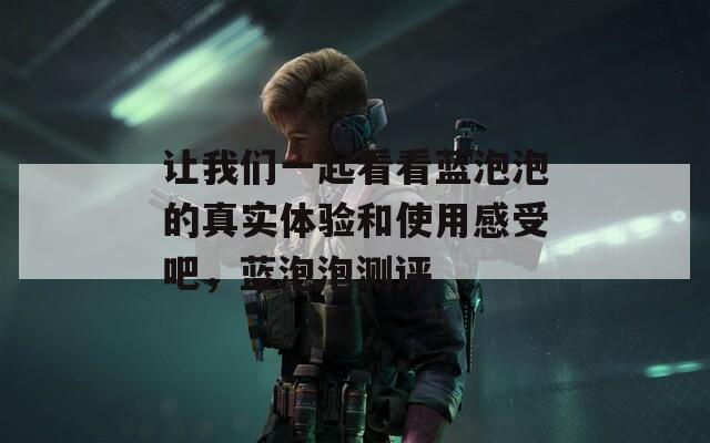 让我们一起看看蓝泡泡的真实体验和使用感受吧，蓝泡泡测评