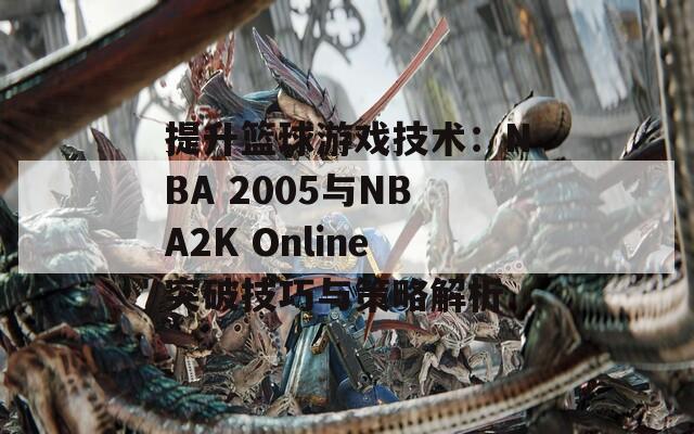 提升篮球游戏技术：NBA 2005与NBA2K Online突破技巧与策略解析