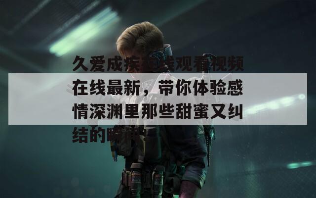 久爱成疾在线观看视频在线最新，带你体验感情深渊里那些甜蜜又纠结的瞬间！