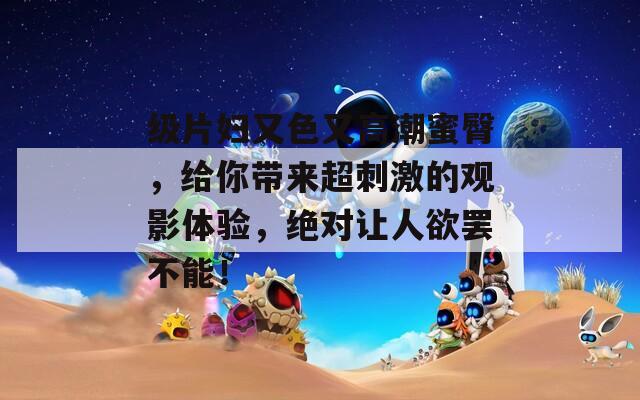级片妇又色又高潮蜜臀，给你带来超刺激的观影体验，绝对让人欲罢不能！
