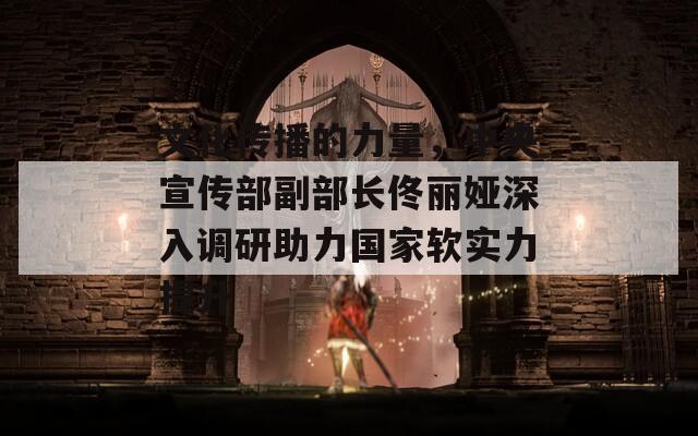 文化传播的力量，中央宣传部副部长佟丽娅深入调研助力国家软实力提升