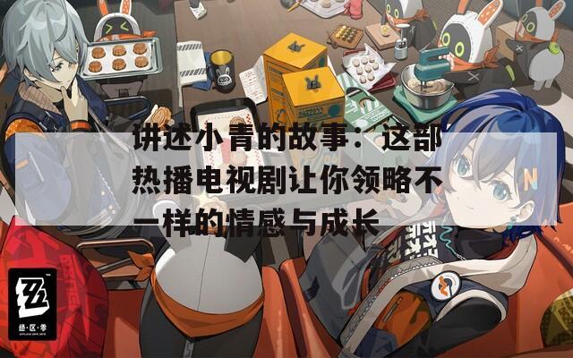 讲述小青的故事：这部热播电视剧让你领略不一样的情感与成长
