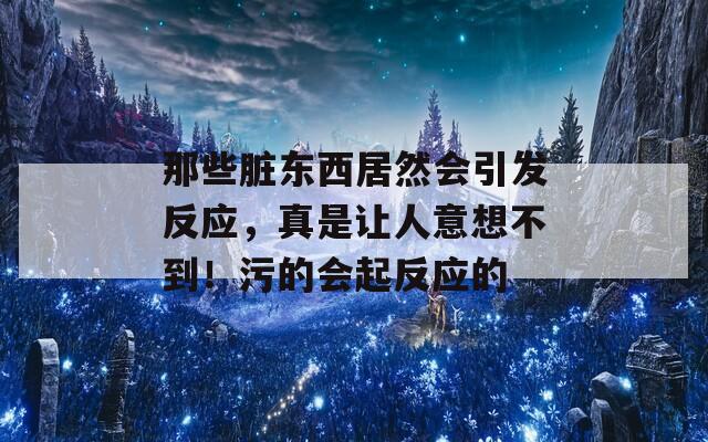 那些脏东西居然会引发反应，真是让人意想不到！污的会起反应的