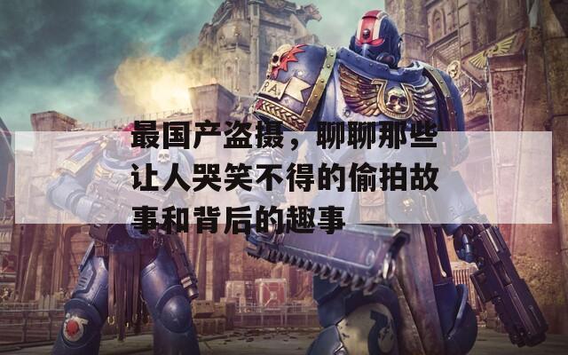 最国产盗摄，聊聊那些让人哭笑不得的偷拍故事和背后的趣事
