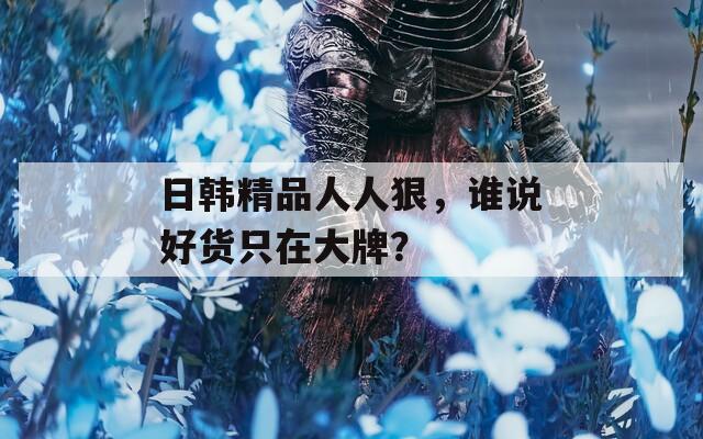 日韩精品人人狠，谁说好货只在大牌？