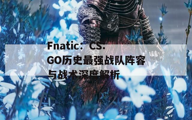 Fnatic：CS:GO历史最强战队阵容与战术深度解析