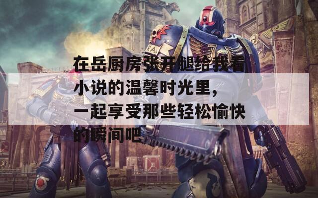 在岳厨房张开腿给我看小说的温馨时光里, 一起享受那些轻松愉快的瞬间吧