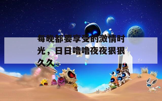 每晚都要享受的激情时光，日日噜噜夜夜狠狠久久