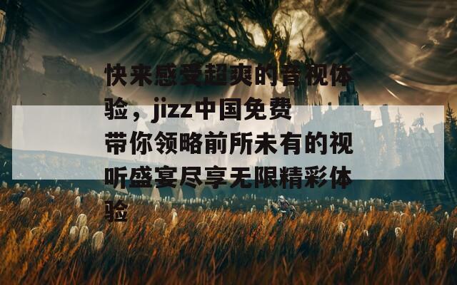 快来感受超爽的音视体验，jizz中国免费带你领略前所未有的视听盛宴尽享无限精彩体验