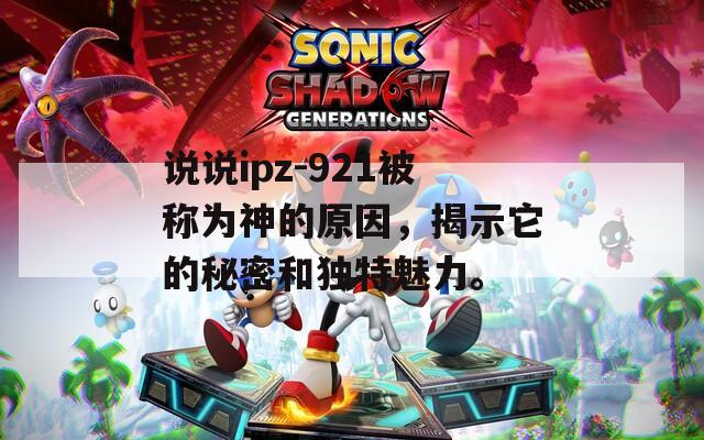 说说ipz-921被称为神的原因，揭示它的秘密和独特魅力。