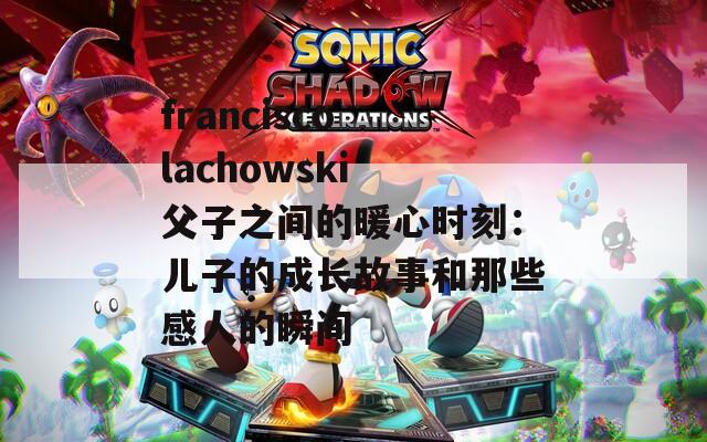francisco lachowski 父子之间的暖心时刻：儿子的成长故事和那些感人的瞬间